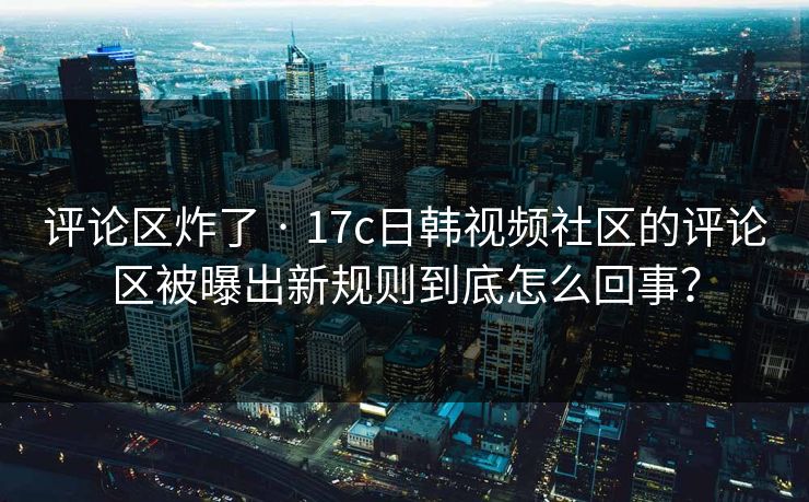 评论区炸了 · 17c日韩视频社区的评论区被曝出新规则到底怎么回事？