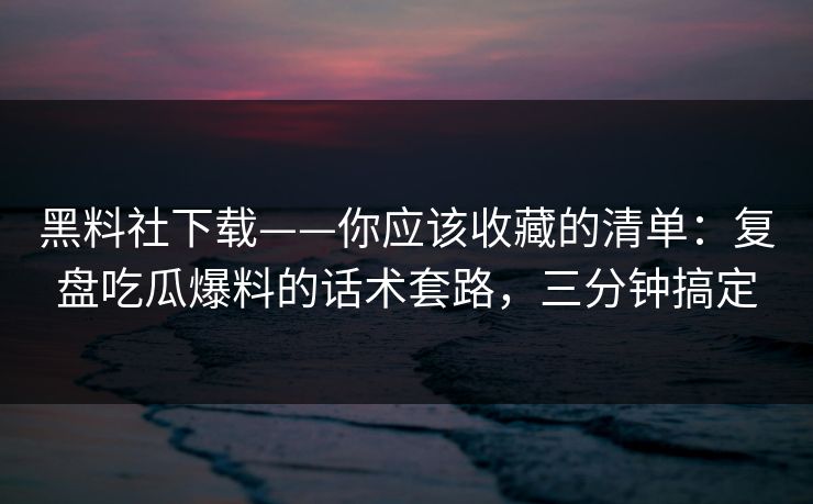 黑料社下载——你应该收藏的清单：复盘吃瓜爆料的话术套路，三分钟搞定