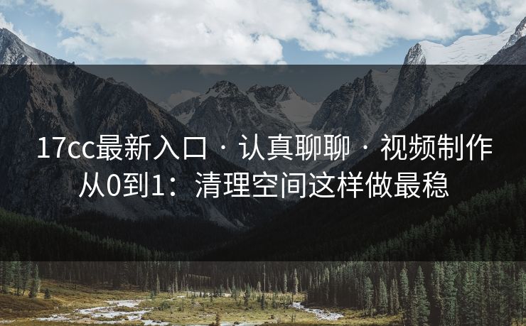 17cc最新入口 · 认真聊聊 · 视频制作从0到1：清理空间这样做最稳