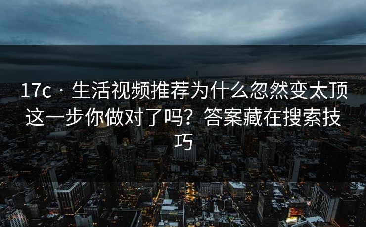 17c · 生活视频推荐为什么忽然变太顶这一步你做对了吗？答案藏在搜索技巧