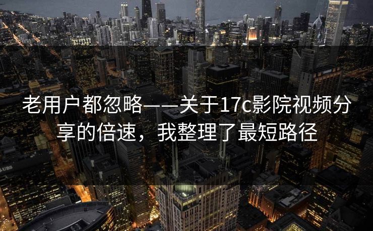 老用户都忽略——关于17c影院视频分享的倍速，我整理了最短路径