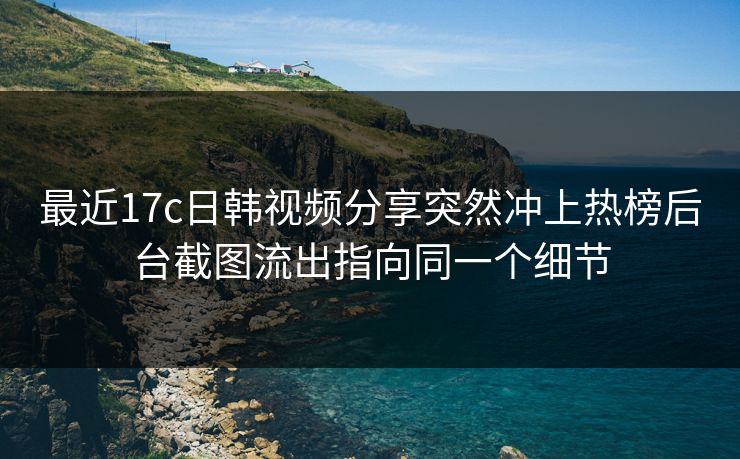 最近17c日韩视频分享突然冲上热榜后台截图流出指向同一个细节