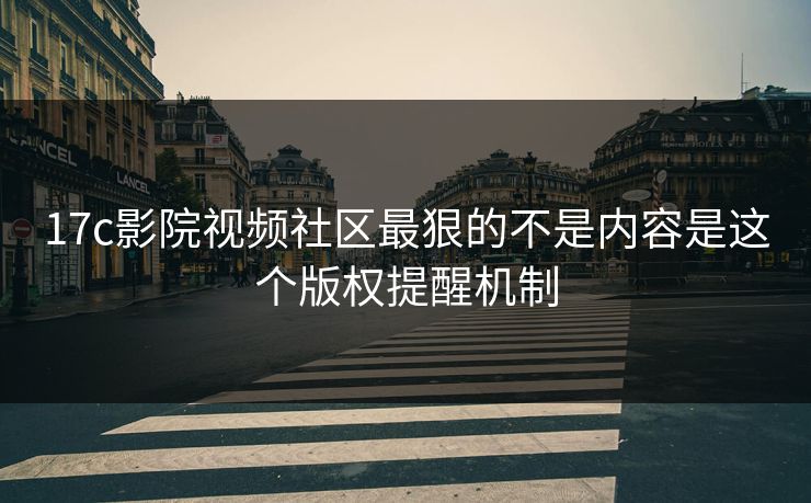 17c影院视频社区最狠的不是内容是这个版权提醒机制