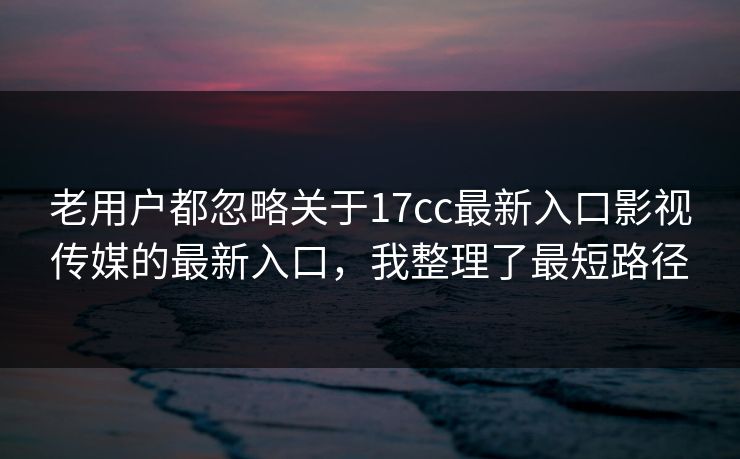 老用户都忽略关于17cc最新入口影视传媒的最新入口，我整理了最短路径