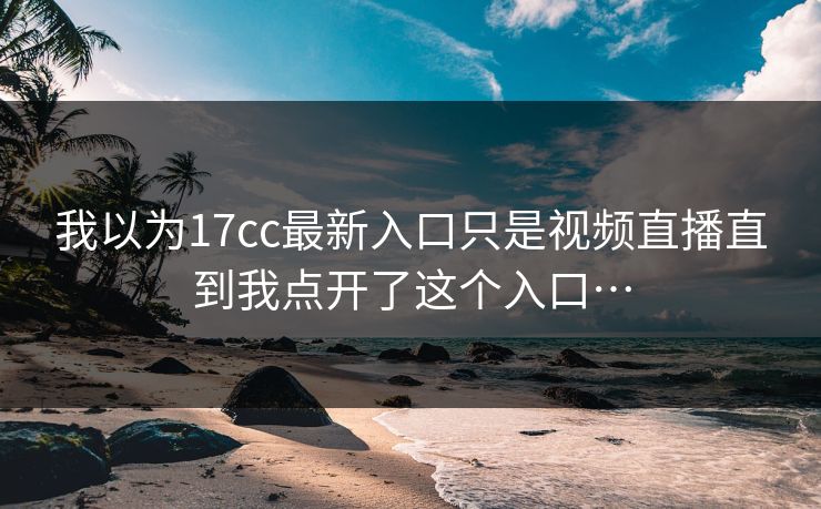 我以为17cc最新入口只是视频直播直到我点开了这个入口…