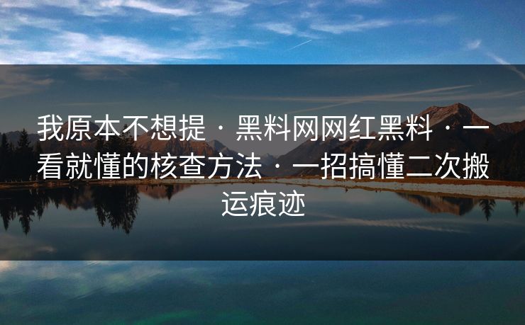 我原本不想提 · 黑料网网红黑料 · 一看就懂的核查方法 · 一招搞懂二次搬运痕迹
