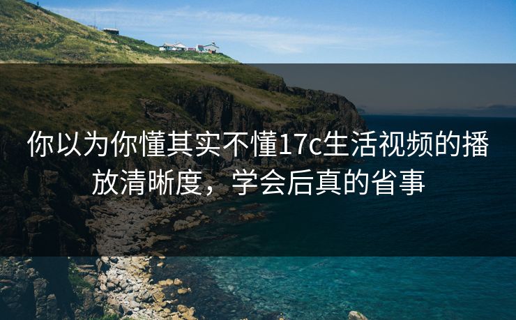 你以为你懂其实不懂17c生活视频的播放清晰度，学会后真的省事
