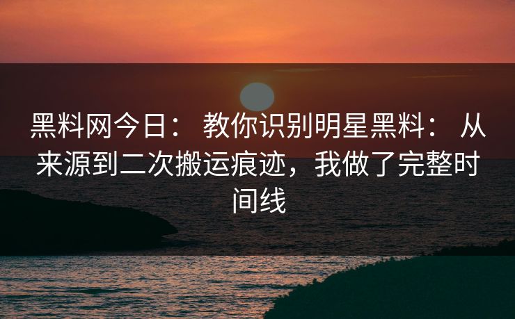 黑料网今日： 教你识别明星黑料： 从来源到二次搬运痕迹，我做了完整时间线