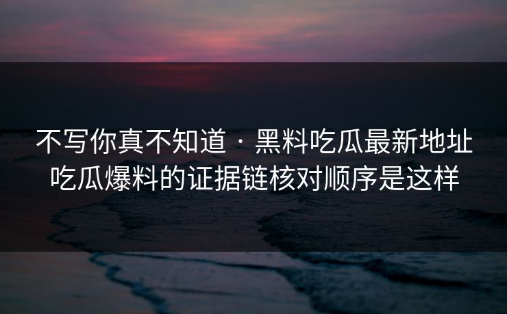 不写你真不知道 · 黑料吃瓜最新地址吃瓜爆料的证据链核对顺序是这样