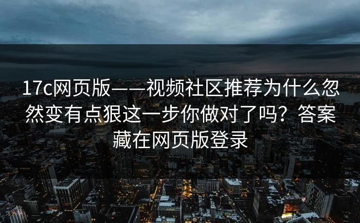 17c网页版——视频社区推荐为什么忽然变有点狠这一步你做对了吗？答案藏在网页版登录
