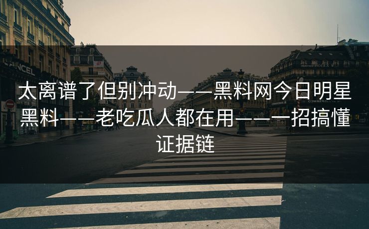 太离谱了但别冲动——黑料网今日明星黑料——老吃瓜人都在用——一招搞懂证据链