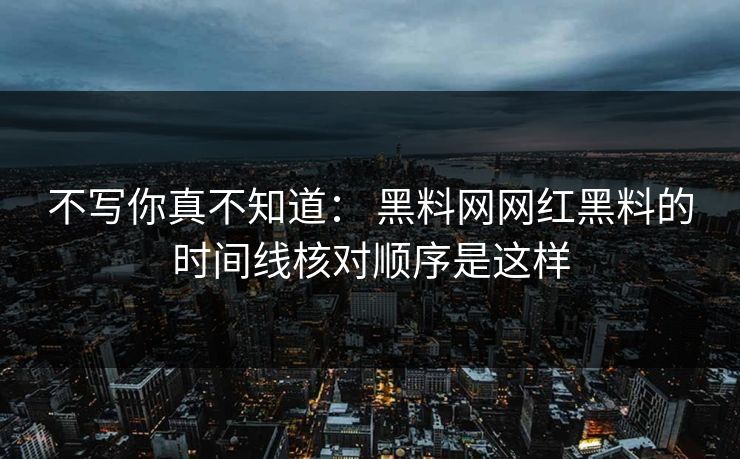 不写你真不知道： 黑料网网红黑料的时间线核对顺序是这样