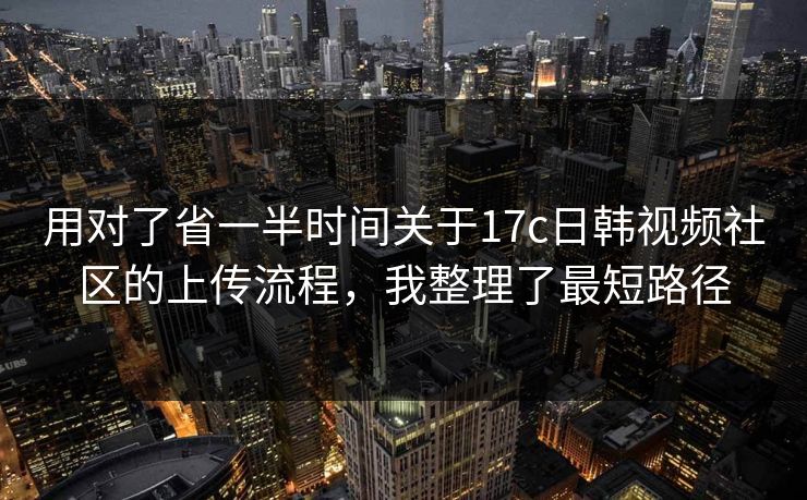 用对了省一半时间关于17c日韩视频社区的上传流程，我整理了最短路径