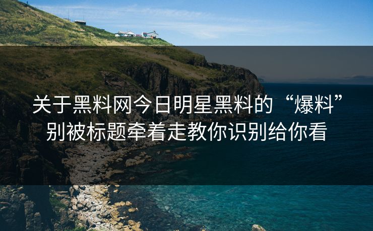 关于黑料网今日明星黑料的“爆料”别被标题牵着走教你识别给你看
