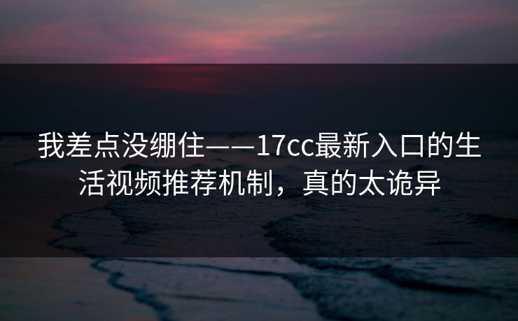 我差点没绷住——17cc最新入口的生活视频推荐机制，真的太诡异