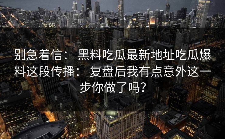别急着信： 黑料吃瓜最新地址吃瓜爆料这段传播： 复盘后我有点意外这一步你做了吗？