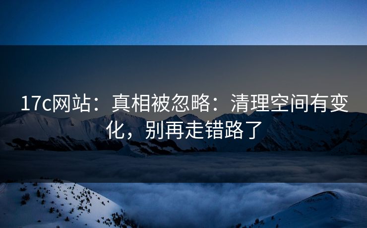 17c网站：真相被忽略：清理空间有变化，别再走错路了