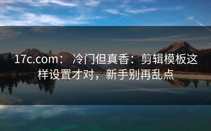 17c.com： 冷门但真香：剪辑模板这样设置才对，新手别再乱点