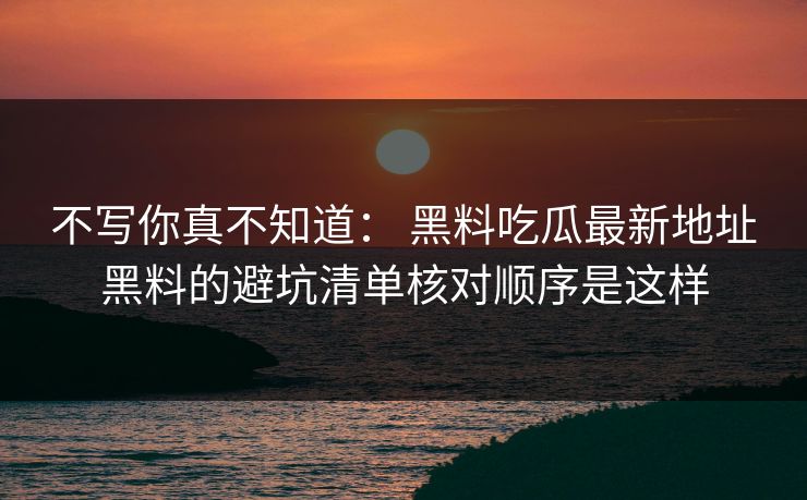 不写你真不知道： 黑料吃瓜最新地址黑料的避坑清单核对顺序是这样