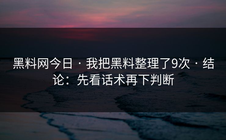 黑料网今日 · 我把黑料整理了9次 · 结论：先看话术再下判断