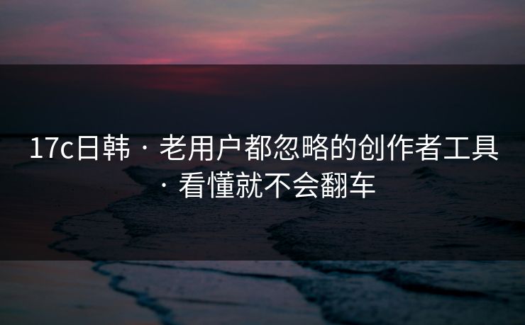 17c日韩 · 老用户都忽略的创作者工具 · 看懂就不会翻车