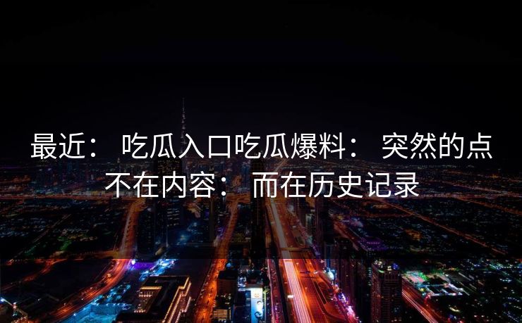 最近： 吃瓜入口吃瓜爆料： 突然的点不在内容： 而在历史记录
