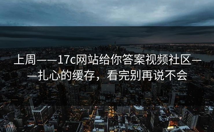 上周——17c网站给你答案视频社区——扎心的缓存，看完别再说不会