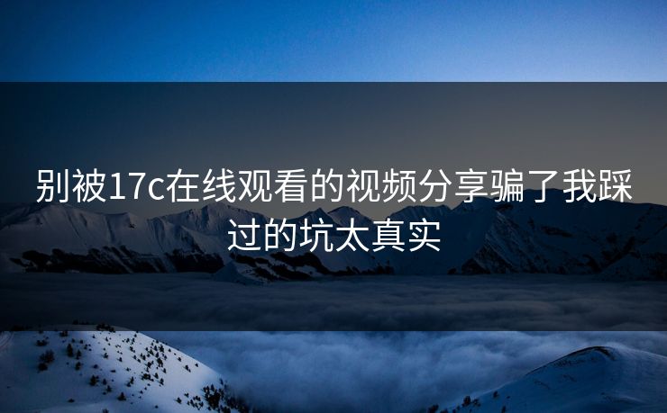 别被17c在线观看的视频分享骗了我踩过的坑太真实