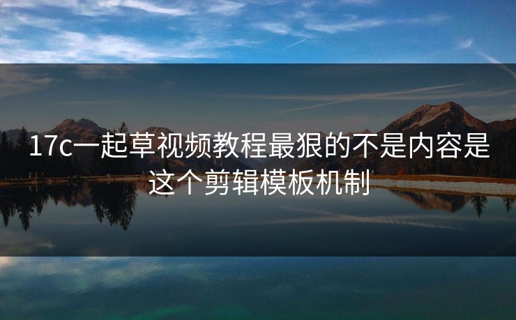 17c一起草视频教程最狠的不是内容是这个剪辑模板机制
